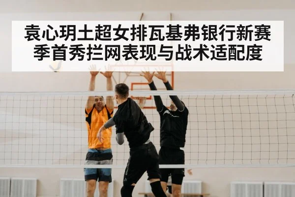 袁心玥土超女排瓦基弗银行新赛季首秀拦网表现与战术适配度