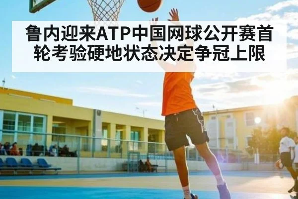 鲁内迎来ATP中国网球公开赛首轮考验硬地状态决定争冠上限