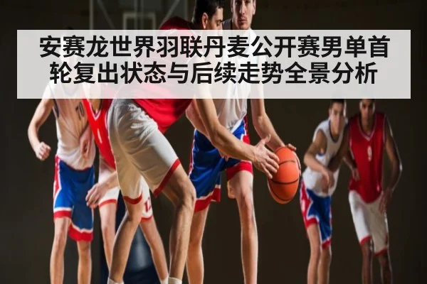 安赛龙世界羽联丹麦公开赛男单首轮复出状态与后续走势全景分析